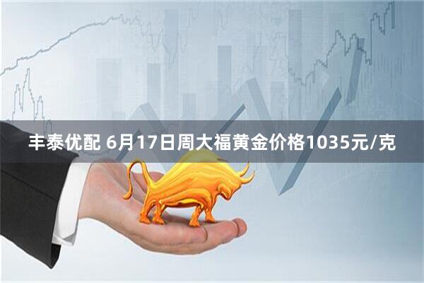 丰泰优配 6月17日周大福黄金价格1035元/克