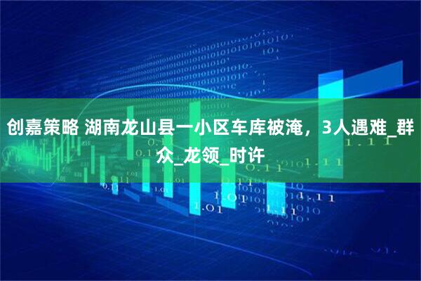 创嘉策略 湖南龙山县一小区车库被淹，3人遇难_群众_龙领_时许