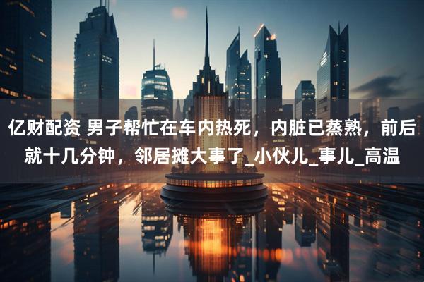 亿财配资 男子帮忙在车内热死，内脏已蒸熟，前后就十几分钟，邻居摊大事了_小伙儿_事儿_高温