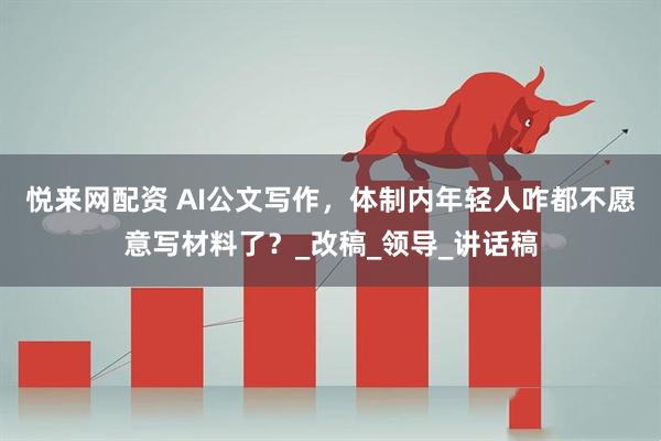 悦来网配资 AI公文写作，体制内年轻人咋都不愿意写材料了？_改稿_领导_讲话稿