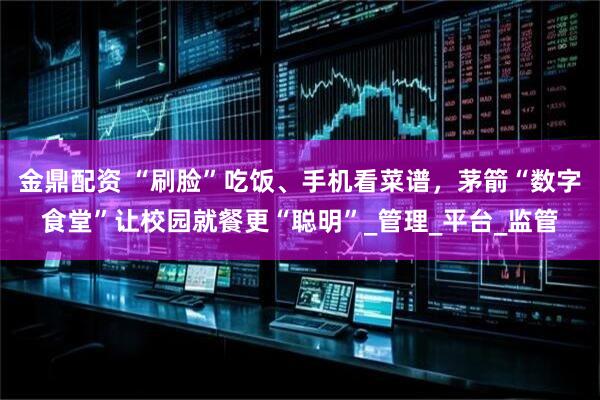 金鼎配资 “刷脸”吃饭、手机看菜谱，茅箭“数字食堂”让校园就餐更“聪明”_管理_平台_监管