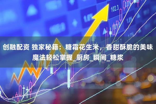 创融配资 独家秘籍：糖霜花生米，香甜酥脆的美味魔法轻松掌握_厨房_瞬间_糖浆