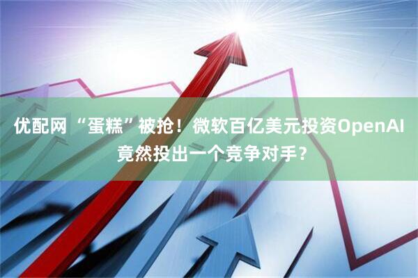 优配网 “蛋糕”被抢！微软百亿美元投资OpenAI 竟然投出一个竞争对手？