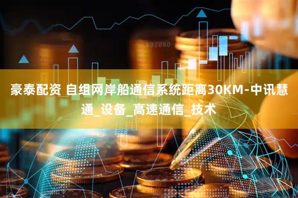 豪泰配资 自组网岸船通信系统距离30KM-中讯慧通_设备_高速通信_技术