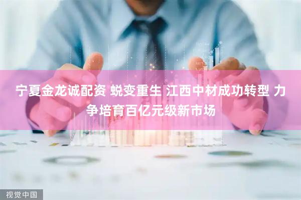 宁夏金龙诚配资 蜕变重生 江西中材成功转型 力争培育百亿元级新市场