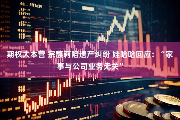 期权大本营 宗馥莉陷遗产纠纷 娃哈哈回应：“家事与公司业务无关”