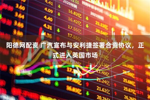 阳德网配资 广汽宣布与安利捷签署合资协议，正式进入英国市场