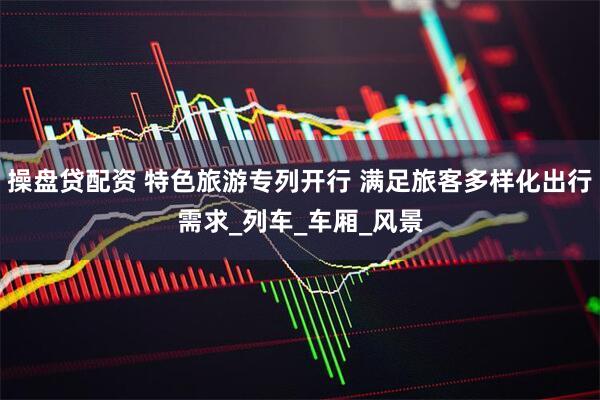 操盘贷配资 特色旅游专列开行 满足旅客多样化出行需求_列车_车厢_风景
