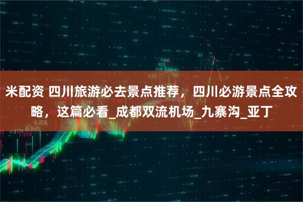 米配资 四川旅游必去景点推荐，四川必游景点全攻略，这篇必看_成都双流机场_九寨沟_亚丁