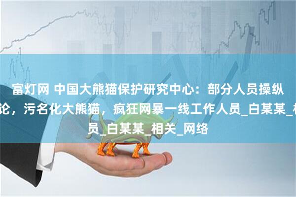 富灯网 中国大熊猫保护研究中心：部分人员操纵境内外舆论，污名化大熊猫，疯狂网暴一线工作人员_白某某_相关_网络
