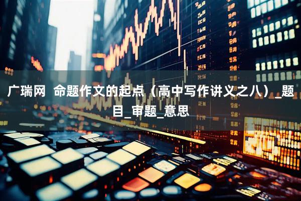 广瑞网  命题作文的起点（高中写作讲义之八）_题目_审题_意思