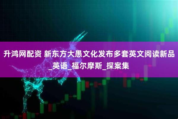 升鸿网配资 新东方大愚文化发布多套英文阅读新品_英语_福尔摩斯_探案集