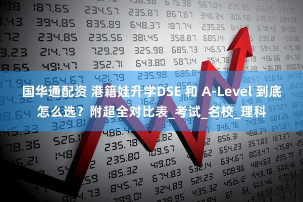 国华通配资 港籍娃升学DSE 和 A-Level 到底怎么选？附超全对比表_考试_名校_理科