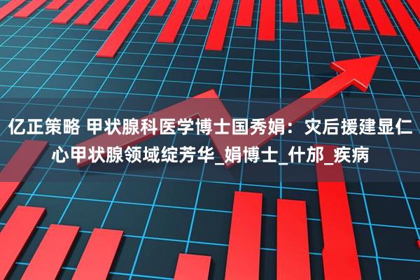 亿正策略 甲状腺科医学博士国秀娟：灾后援建显仁心甲状腺领域绽芳华_娟博士_什邡_疾病