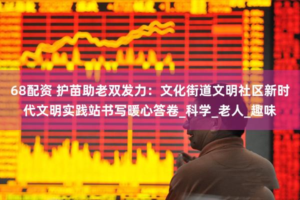 68配资 护苗助老双发力：文化街道文明社区新时代文明实践站书写暖心答卷_科学_老人_趣味