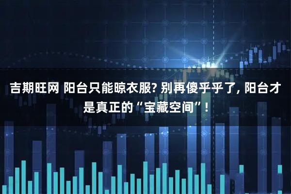 吉期旺网 阳台只能晾衣服? 别再傻乎乎了, 阳台才是真正的“宝藏空间”!