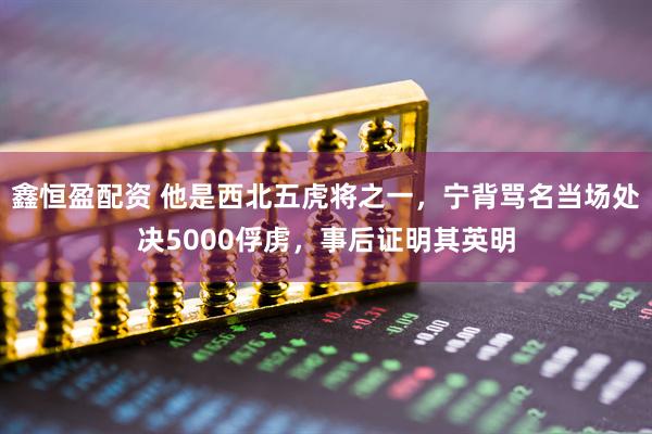 鑫恒盈配资 他是西北五虎将之一，宁背骂名当场处决5000俘虏，事后证明其英明