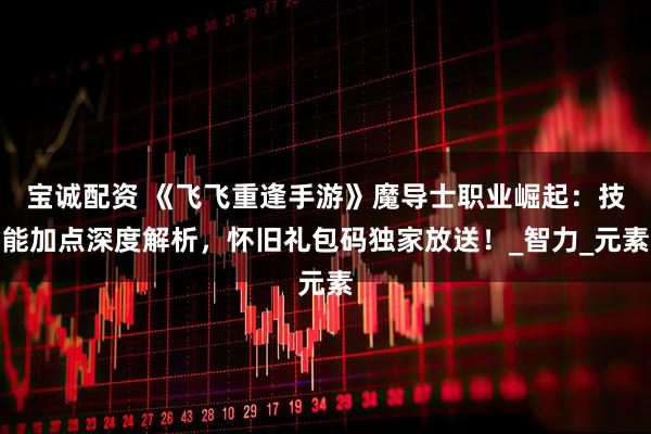 宝诚配资 《飞飞重逢手游》魔导士职业崛起：技能加点深度解析，怀旧礼包码独家放送！_智力_元素