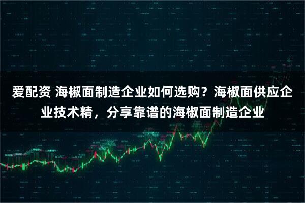 爱配资 海椒面制造企业如何选购？海椒面供应企业技术精，分享靠谱的海椒面制造企业