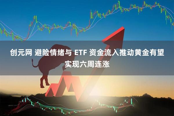 创元网 避险情绪与 ETF 资金流入推动黄金有望实现六周连涨
