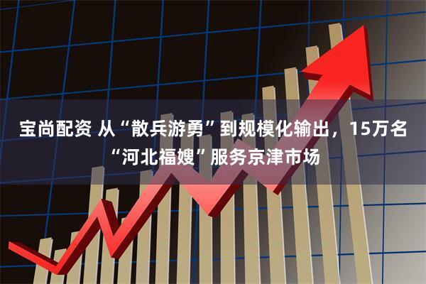 宝尚配资 从“散兵游勇”到规模化输出，15万名“河北福嫂”服务京津市场