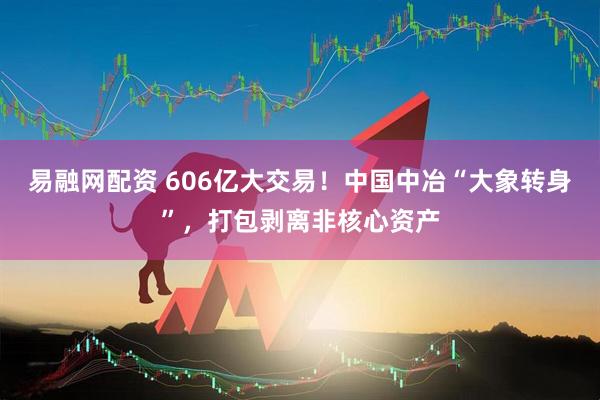 易融网配资 606亿大交易！中国中冶“大象转身”，打包剥离非核心资产