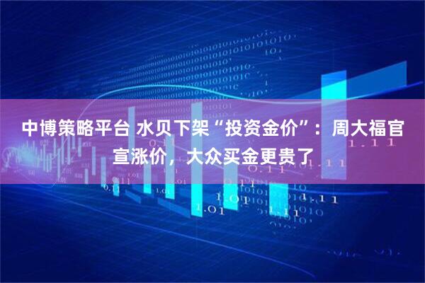 中博策略平台 水贝下架“投资金价”：周大福官宣涨价，大众买金更贵了