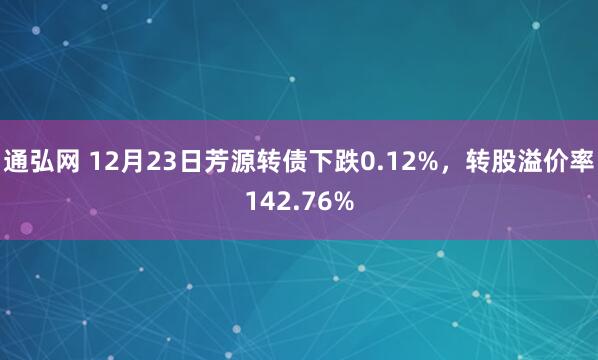 通弘网 12月23日芳源转债下跌0.12%，转股溢价率142.76%