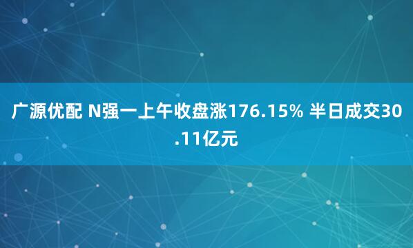 广源优配 N强一上午收盘涨176.15% 半日成交30.11亿元
