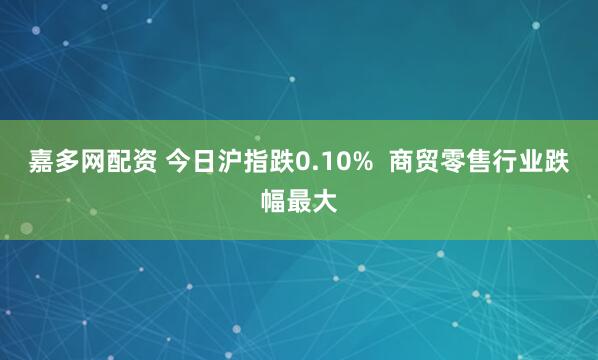 嘉多网配资 今日沪指跌0.10% 商贸零售行业跌幅最大