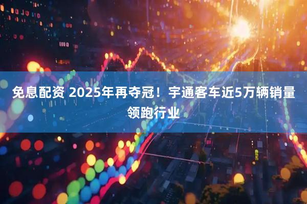 免息配资 2025年再夺冠！宇通客车近5万辆销量领跑行业