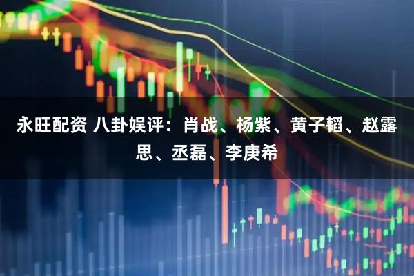 永旺配资 八卦娱评：肖战、杨紫、黄子韬、赵露思、丞磊、李庚希